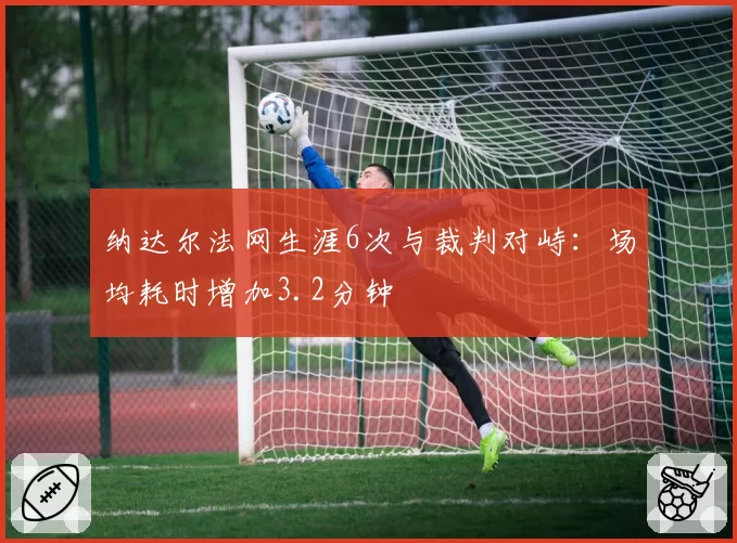 纳达尔法网生涯6次与裁判对峙:场均耗时增加3.2分钟