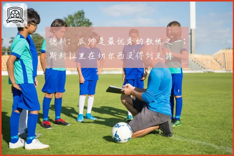 德科：瓜帅是最优秀的教练之一；斯科拉里在切尔西没得到支持