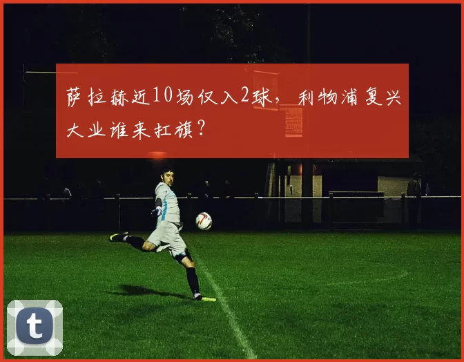 萨拉赫近10场仅入2球,利物浦复兴大业谁来扛旗?