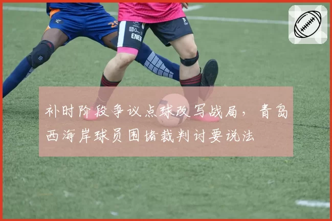 补时阶段争议点球改写战局,青岛西海岸球员围堵裁判讨要说法