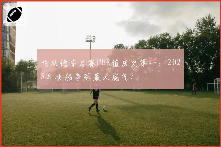 伦纳德季后赛PER值历史第一，2025年快船争冠最大底气？