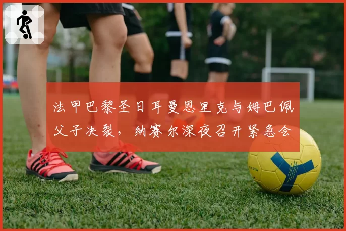 法甲巴黎圣日耳曼恩里克与姆巴佩父子决裂,纳赛尔深夜召开紧急会议