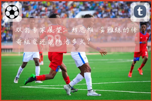 双打专家展望：郑思维_黄雅琼的传奇组合还能统治多久？