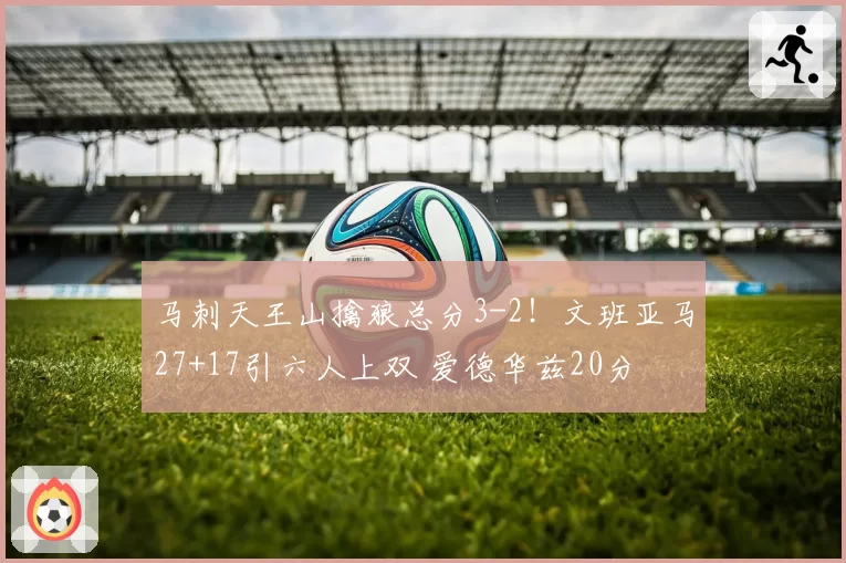 马刺天王山擒狼总分3-2！文班亚马27+17引六人上双 爱德华兹20分
