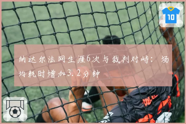 纳达尔法网生涯6次与裁判对峙:场均耗时增加3.2分钟