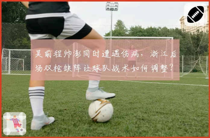 吴前程帅澎同时遭遇伤病,浙江后场双枪缺阵让球队战术如何调整?