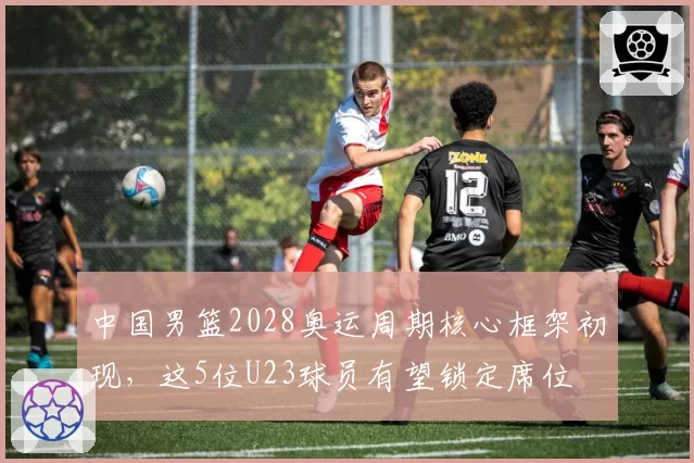 中国男篮2028奥运周期核心框架初现,这5位U23球员有望锁定席位