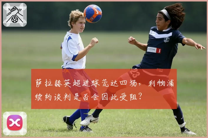萨拉赫英超进球荒达四场，利物浦续约谈判是否会因此受阻？
