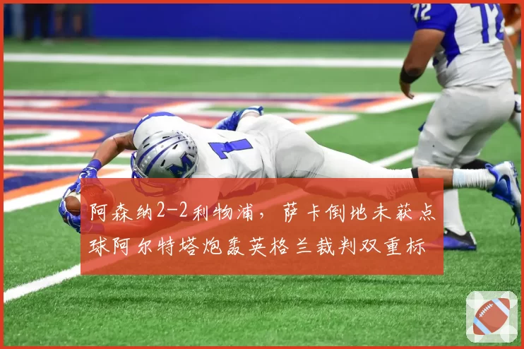 阿森纳2-2利物浦，萨卡倒地未获点球阿尔特塔炮轰英格兰裁判双重标准