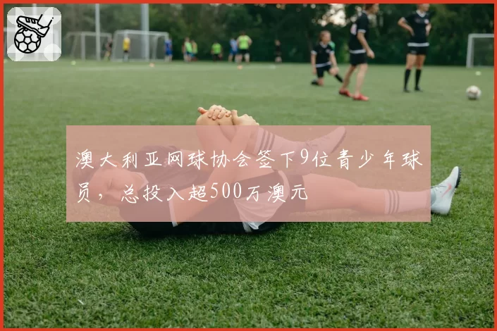 澳大利亚网球协会签下9位青少年球员，总投入超500万澳元
