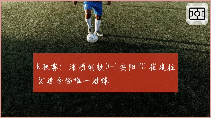 K联赛：浦项制铁0-1安阳FC 崔建柱打进全场唯一进球