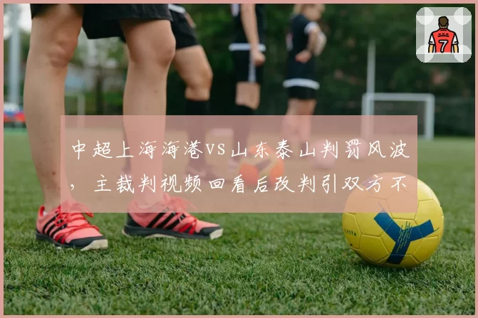 中超上海海港vs山东泰山判罚风波,主裁判视频回看后改判引双方不满