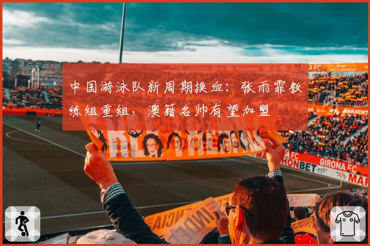 中国游泳队新周期换血:张雨霏教练组重组,澳籍名帅有望加盟
