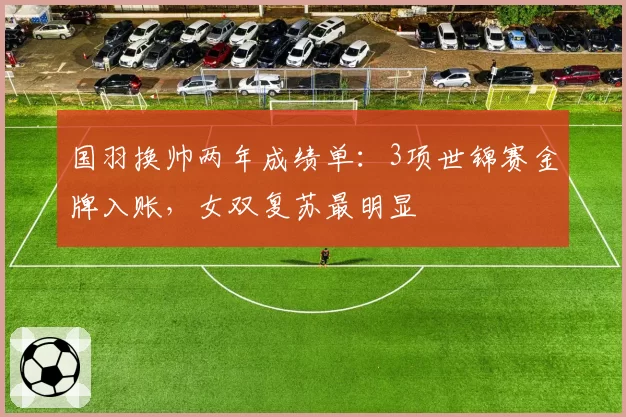 国羽换帅两年成绩单：3项世锦赛金牌入账，女双复苏最明显