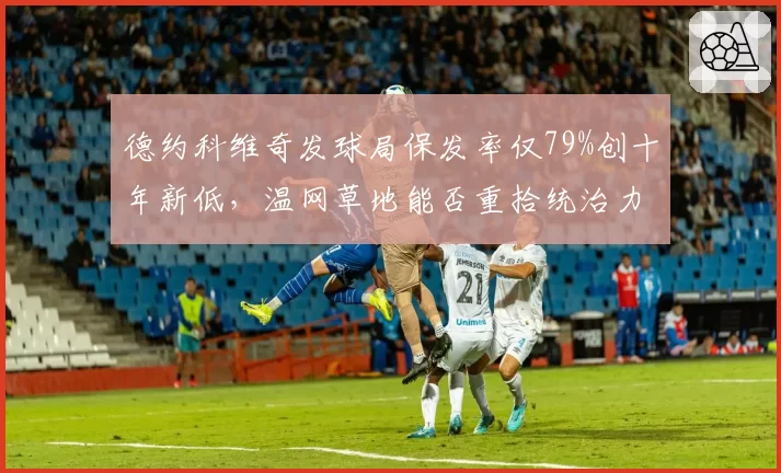 德约科维奇发球局保发率仅79%创十年新低，温网草地能否重拾统治力