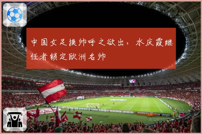 中国女足换帅呼之欲出，水庆霞继任者锁定欧洲名帅