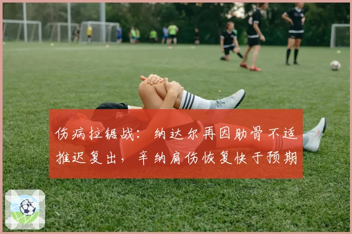 伤病拉锯战：纳达尔再因肋骨不适推迟复出，辛纳肩伤恢复快于预期