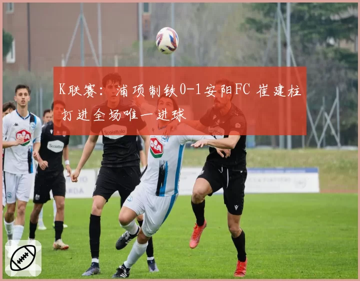 K联赛：浦项制铁0-1安阳FC 崔建柱打进全场唯一进球