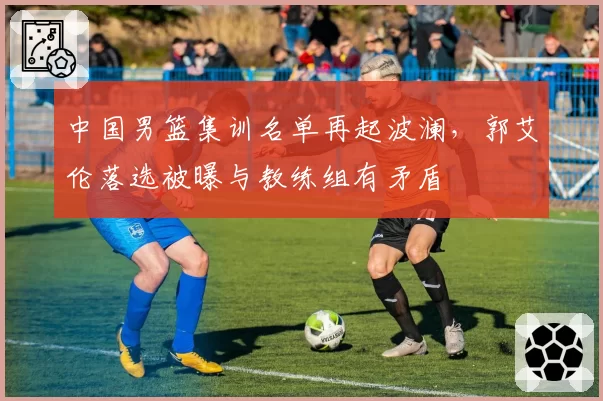 中国男篮集训名单再起波澜，郭艾伦落选被曝与教练组有矛盾