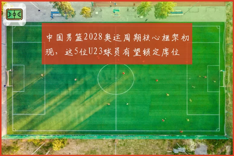 中国男篮2028奥运周期核心框架初现,这5位U23球员有望锁定席位
