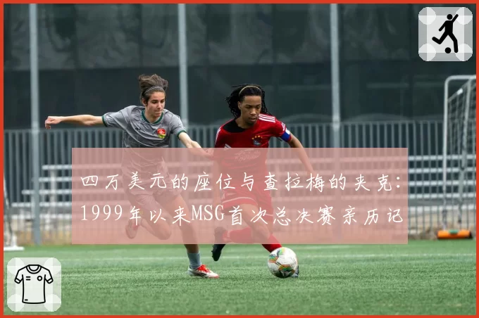 四万美元的座位与查拉梅的夹克：1999年以来MSG首次总决赛亲历记
