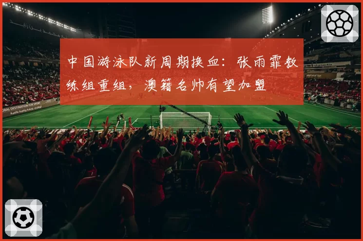 中国游泳队新周期换血:张雨霏教练组重组,澳籍名帅有望加盟