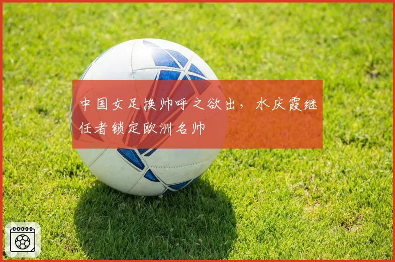 中国女足换帅呼之欲出,水庆霞继任者锁定欧洲名帅