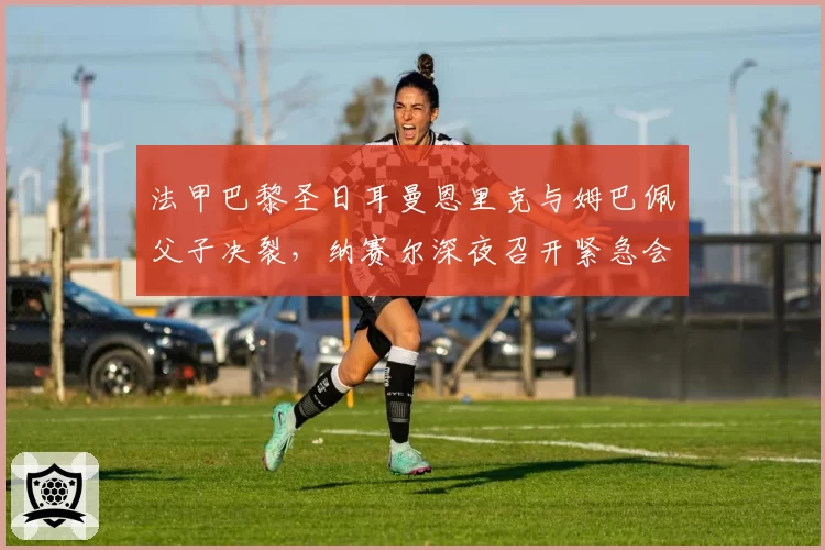 法甲巴黎圣日耳曼恩里克与姆巴佩父子决裂，纳赛尔深夜召开紧急会议
