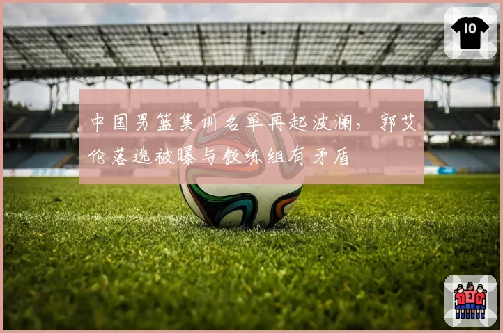 中国男篮集训名单再起波澜，郭艾伦落选被曝与教练组有矛盾