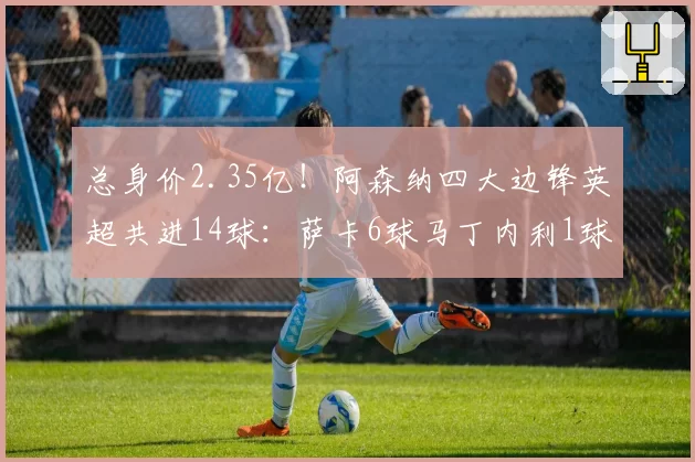 总身价2.35亿！阿森纳四大边锋英超共进14球：萨卡6球马丁内利1球