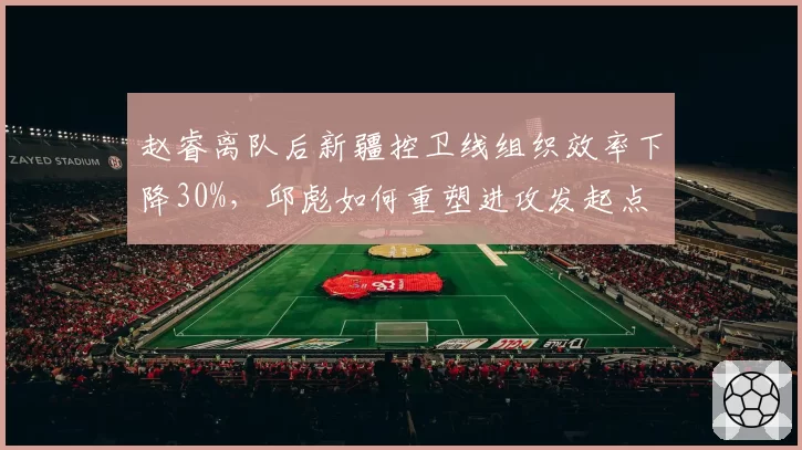 赵睿离队后新疆控卫线组织效率下降30%,邱彪如何重塑进攻发起点