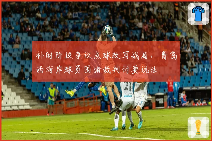 补时阶段争议点球改写战局,青岛西海岸球员围堵裁判讨要说法