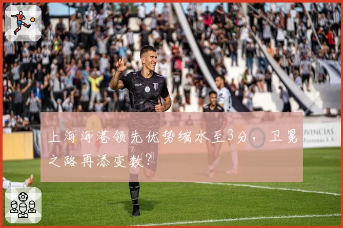 上海海港领先优势缩水至3分，卫冕之路再添变数？