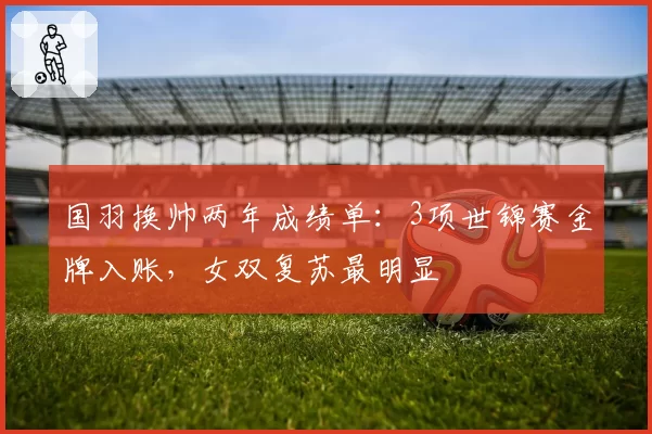 国羽换帅两年成绩单：3项世锦赛金牌入账，女双复苏最明显