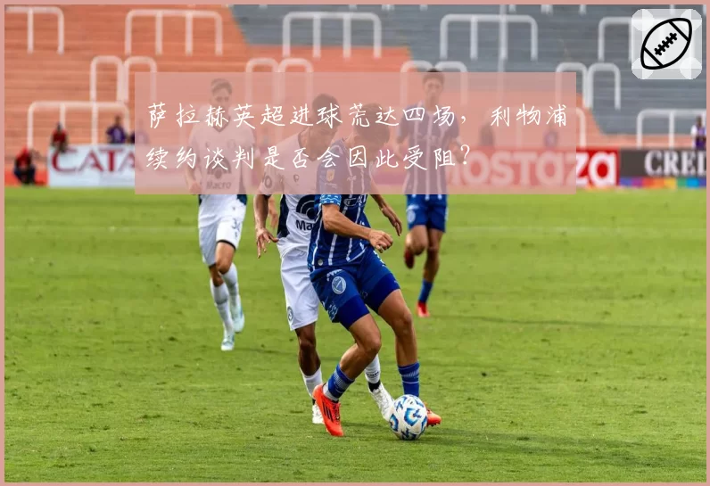 萨拉赫英超进球荒达四场，利物浦续约谈判是否会因此受阻？
