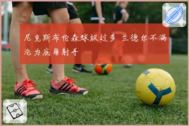 尼克斯布伦森球权过多 兰德尔不满沦为底角射手