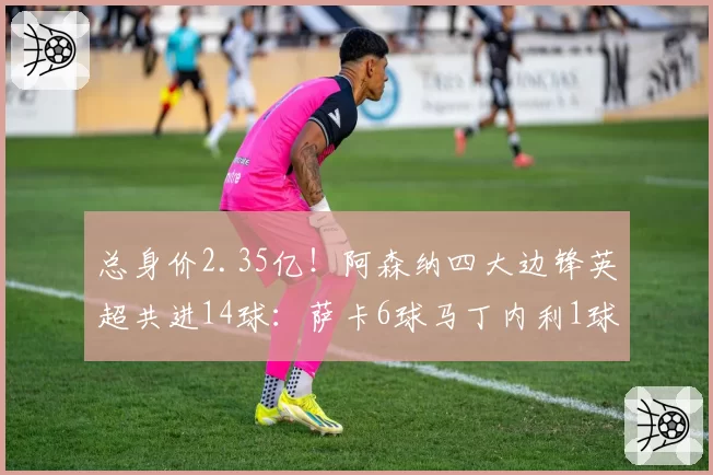 总身价2.35亿！阿森纳四大边锋英超共进14球：萨卡6球马丁内利1球