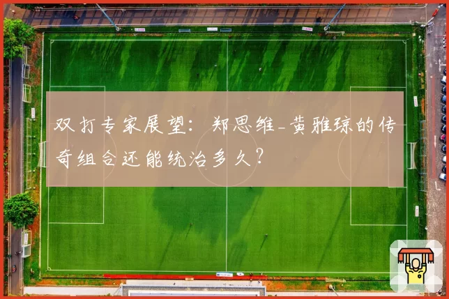 双打专家展望:郑思维_黄雅琼的传奇组合还能统治多久?